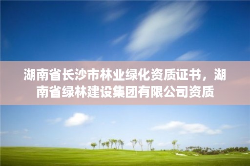 湖南省长沙市林业绿化资质证书，湖南省绿林建设集团有限公司资质