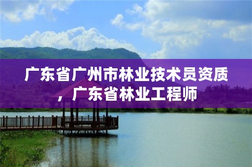 广东省广州市林业技术员资质，广东省林业工程师