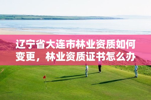 辽宁省大连市林业资质如何变更，林业资质证书怎么办理?