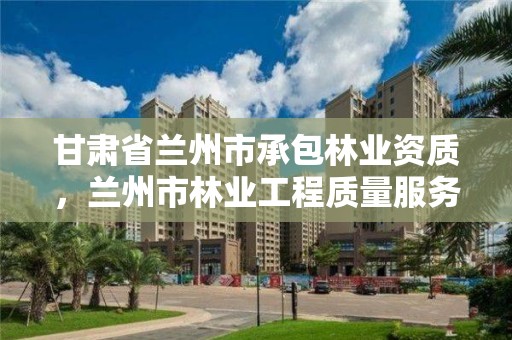 甘肃省兰州市承包林业资质，兰州市林业工程质量服务站