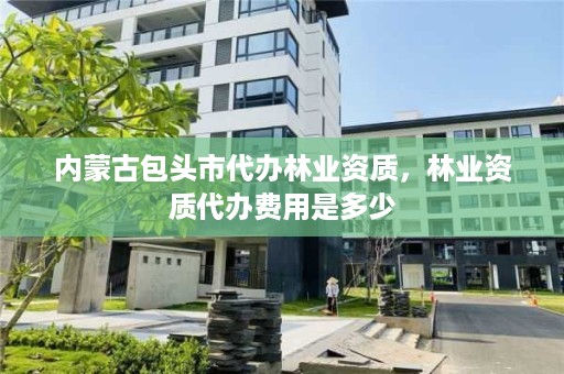 内蒙古包头市代办林业资质,林业资质代办费用是多少