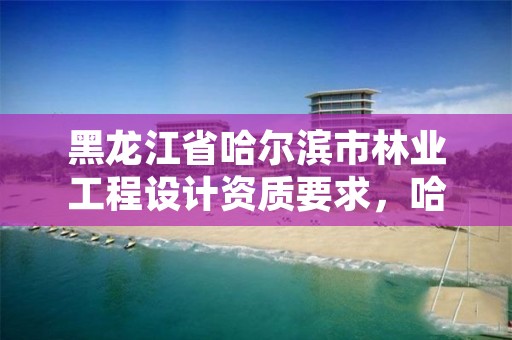 黑龙江省哈尔滨市林业工程设计资质要求,哈尔滨林业调查规划有限公司