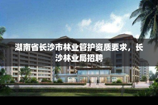 湖南省长沙市林业管护资质要求，长沙林业局招聘