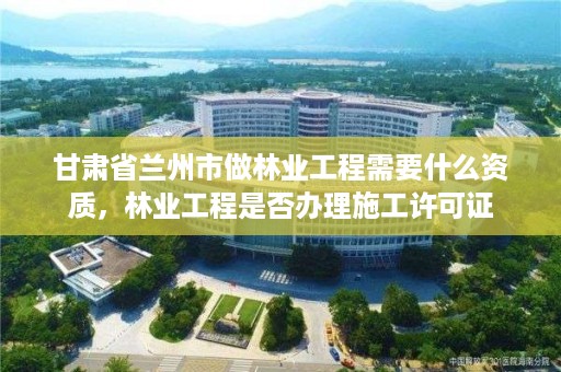 甘肃省兰州市做林业工程需要什么资质，林业工程是否办理施工许可证