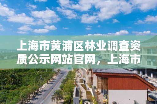上海市黄浦区林业调查资质公示网站官网，上海市黄浦区林业调查资质公示网站官网