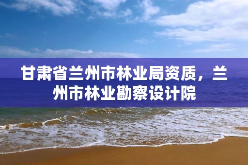 甘肃省兰州市林业局资质，兰州市林业勘察设计院