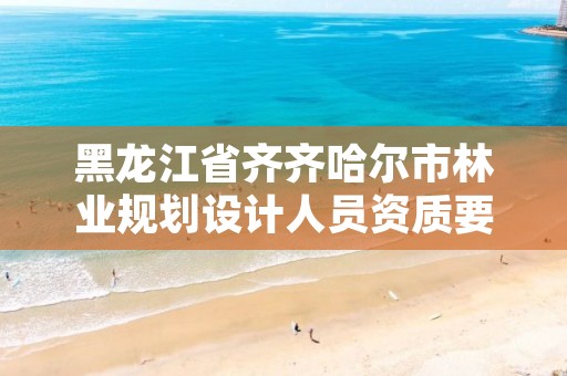 黑龙江省齐齐哈尔市林业规划设计人员资质要求，林业规划设计院是干什么的