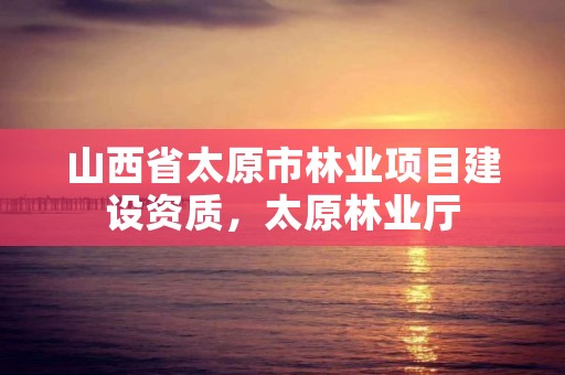 山西省太原市林业项目建设资质，太原林业厅