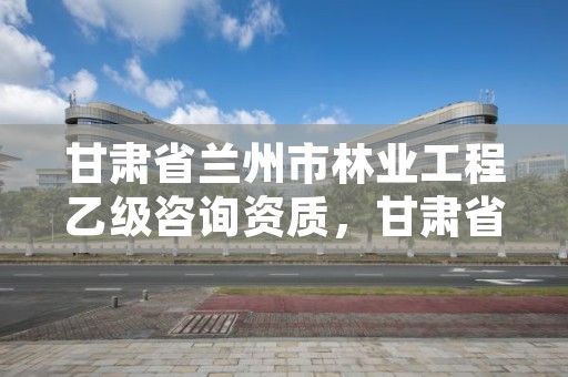 甘肃省兰州市林业工程乙级咨询资质，甘肃省兰州市林业工程乙级咨询资质企业名单