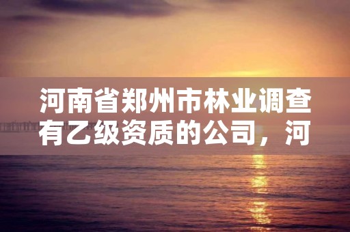 河南省郑州市林业调查有乙级资质的公司,河南省郑州市林业调查有乙级资质的公司有几家