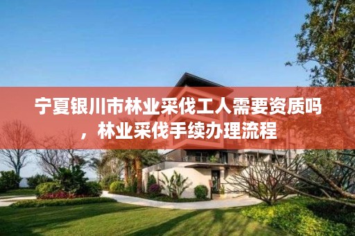 宁夏银川市林业采伐工人需要资质吗,林业采伐手续办理流程