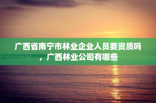 广西省南宁市林业企业人员要资质吗，广西林业公司有哪些