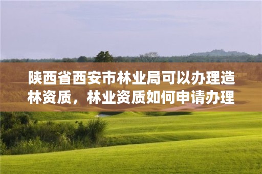 陕西省西安市林业局可以办理造林资质，林业资质如何申请办理