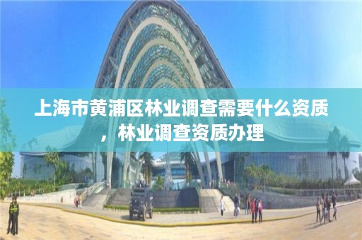 上海市黄浦区林业调查需要什么资质,林业调查资质办理