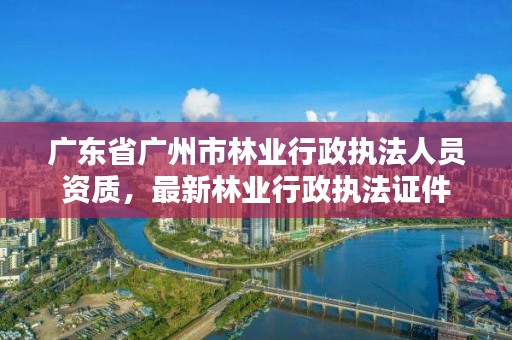 广东省广州市林业行政执法人员资质，最新林业行政执法证件
