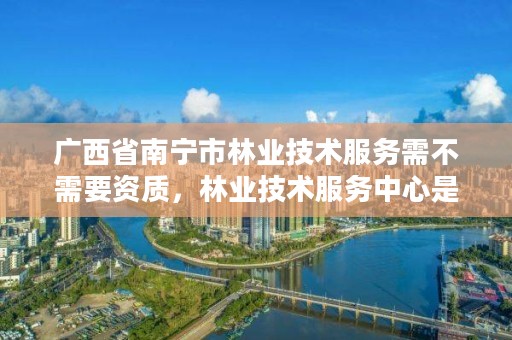 广西省南宁市林业技术服务需不需要资质,林业技术服务中心是干什么的