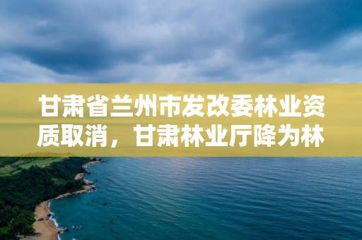 甘肃省兰州市发改委林业资质取消，甘肃林业厅降为林草局