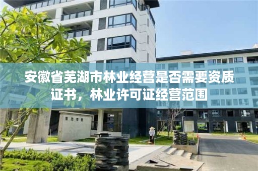 安徽省芜湖市林业经营是否需要资质证书，林业许可证经营范围