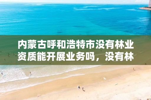 内蒙古呼和浩特市没有林业资质能开展业务吗,没有林业会怎么样