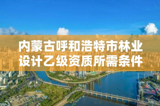 内蒙古呼和浩特市林业设计乙级资质所需条件，林业乙级资质办理条件