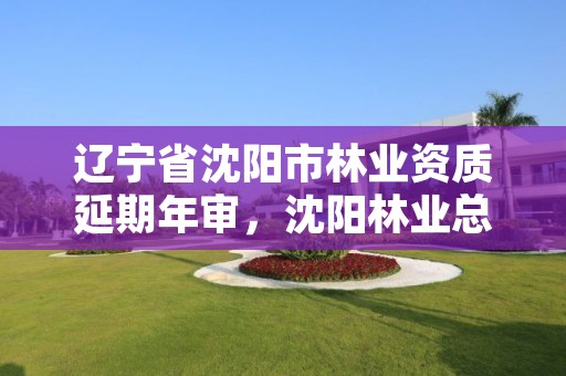 辽宁省沈阳市林业资质延期年审,沈阳林业总场