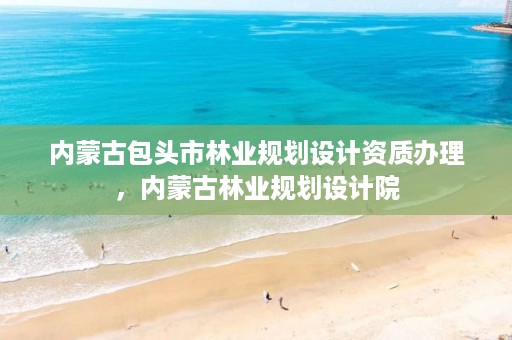 内蒙古包头市林业规划设计资质办理,内蒙古林业规划设计院