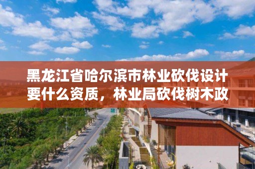 黑龙江省哈尔滨市林业砍伐设计要什么资质，林业局砍伐树木政策