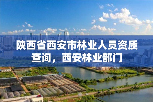 陕西省西安市林业人员资质查询，西安林业部门