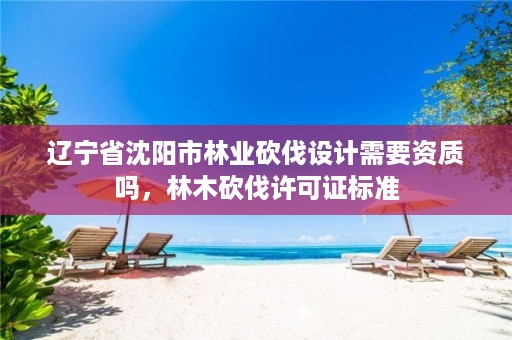 辽宁省沈阳市林业砍伐设计需要资质吗，林木砍伐许可证标准