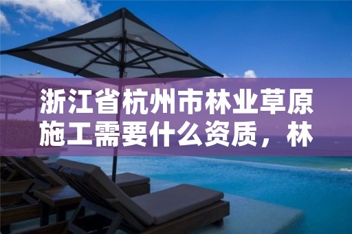 浙江省杭州市林业草原施工需要什么资质，林草工程施工方案