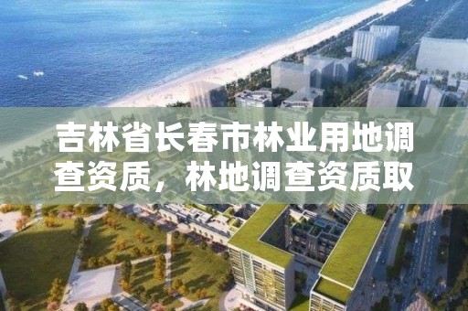 吉林省长春市林业用地调查资质,林地调查资质取消了吗