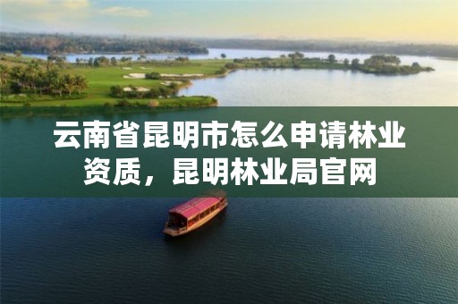云南省昆明市怎么申请林业资质,昆明林业局官网