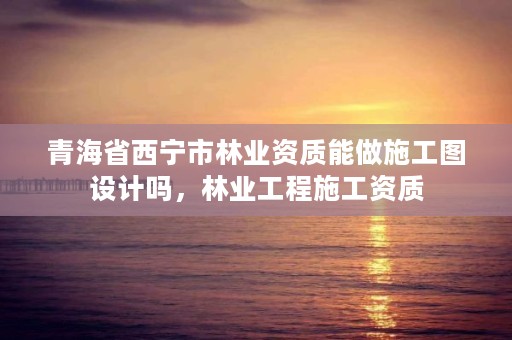 青海省西宁市林业资质能做施工图设计吗，林业工程施工资质