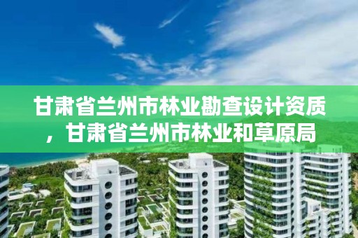 甘肃省兰州市林业勘查设计资质，甘肃省兰州市林业和草原局