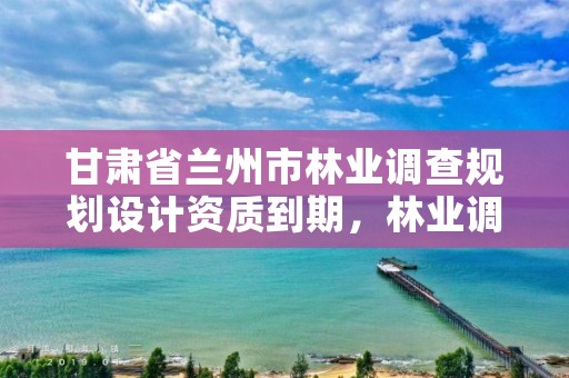 甘肃省兰州市林业调查规划设计资质到期,林业调查规划设计资质证书取消了吗