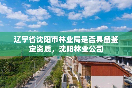 辽宁省沈阳市林业局是否具备鉴定资质，沈阳林业公司