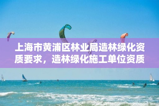 上海市黄浦区林业局造林绿化资质要求，造林绿化施工单位资质证书