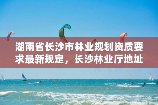 湖南省长沙市林业规划资质要求最新规定，长沙林业厅地址