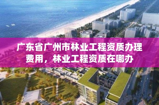 广东省广州市林业工程资质办理费用，林业工程资质在哪办