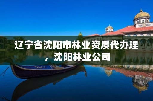 辽宁省沈阳市林业资质代办理,沈阳林业公司