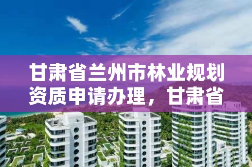 甘肃省兰州市林业规划资质申请办理，甘肃省兰州市林业局电话