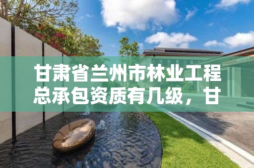 甘肃省兰州市林业工程总承包资质有几级，甘肃省兰州市林业工程总承包资质有几级