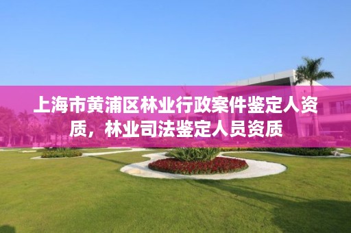 上海市黄浦区林业行政案件鉴定人资质，林业司法鉴定人员资质