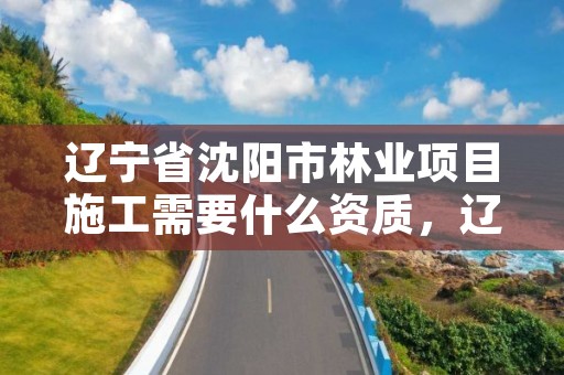 辽宁省沈阳市林业项目施工需要什么资质，辽宁省沈阳市林业项目施工需要什么资质证书