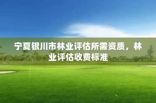 宁夏银川市林业评估所需资质,林业评估收费标准