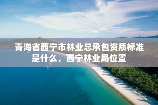 青海省西宁市林业总承包资质标准是什么,西宁林业局位置