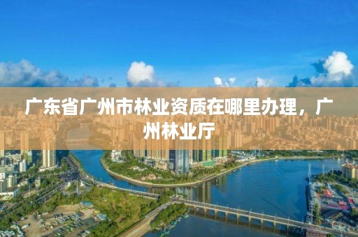 广东省广州市林业资质在哪里办理，广州林业厅