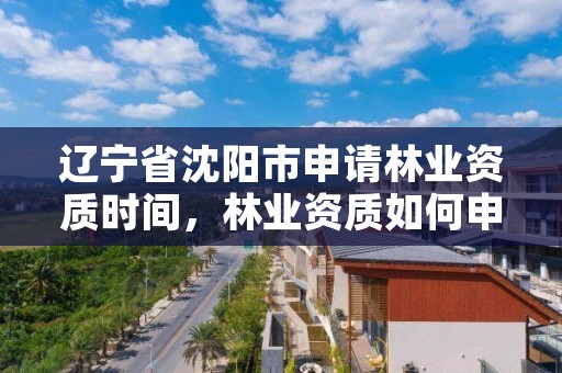 辽宁省沈阳市申请林业资质时间，林业资质如何申请办理