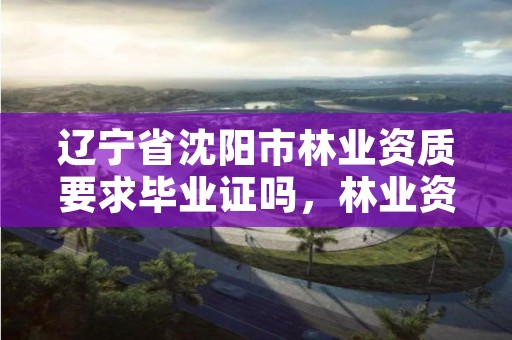 辽宁省沈阳市林业资质要求毕业证吗，林业资质证书怎么办理?