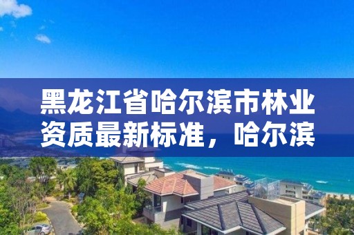 黑龙江省哈尔滨市林业资质最新标准,哈尔滨林业总局